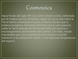 Hacia finales del siglo XIX tuvo cierto crédito la tesis, defendida 
por el insigne químico Arrhenius, según la cual la vida sobre la 
Tierra habría comenzado al existir al mismo tiempo que la 
materia inorgánica. Esta teoría afirmaba que la vida apareció 
sobre la Tierra después de ser transportada por esporas o 
microorganismos provenientes del cosmos. Con todo, resulta 
improbable que unos organismos vivos hubieran podido 
sobrevivir a las radiaciones letales y a las bajísimas temperaturas 
del espacio. 
 