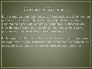 Es una antigua teoría biológica de abiogénesis que defiende que 
podía surgir vida compleja (animal y vegetal), de manera 
espontánea a partir de la materia inorgánica. La observación 
indicaba que surgían gusanos del fango, moscas de la carne 
podrida, cochinillas de los lugares húmedos, etc. 
En la segunda mitad del siglo XIX, Luis Pasteur realizó una serie 
de experimentos que probaron definitivamente que también los 
microbios se originaban a partir de otros microorganismos. 
 