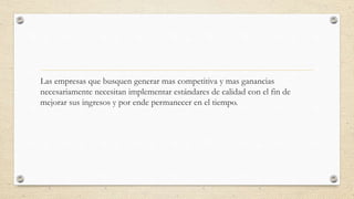 Las empresas que busquen generar mas competitiva y mas ganancias
necesariamente necesitan implementar estándares de calidad con el fin de
mejorar sus ingresos y por ende permanecer en el tiempo.
 