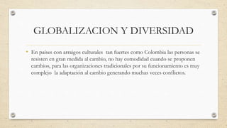 GLOBALIZACION Y DIVERSIDAD
• En países con arraigos culturales tan fuertes como Colombia las personas se
resisten en gran medida al cambio, no hay comodidad cuando se proponen
cambios, para las organizaciones tradicionales por su funcionamiento es muy
complejo la adaptación al cambio generando muchas veces conflictos.
 