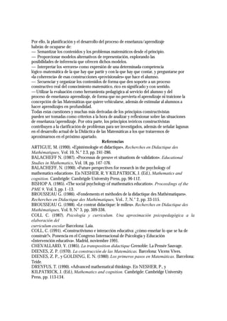 Por ello, la planificación y el desarrollo del proceso de enseñanza/aprendizaje
habrán de ocuparse de:
— Semantizar los contenidos y los problemas matemáticos desde el principio.
— Proporcionar modelos alternativos de representación, explorando las
posibilidades de inferencia que ofrecen dichos modelos.
— Interpretar los «errores» como expresión de una determinada competencia
lógico-matemática de la que hay que partir y con la que hay que contar, y preguntarse por
«la coherencia» de esas construcciones «provisionales» que hace el alumno.
— Secuenciar y organizar los contenidos de forma que den soporte a un proceso
constructivo real del conocimiento matemático, rico en significado y con sentido.
—Utilizar la evaluación como herramienta pedagógica al servicio del alumno y del
proceso de enseñanza-aprendizaje, de forma que no pervierta el aprendizaje ni traicione la
concepción de las Matemáticas que quiere vehicularse, además de estimular al alumnos a
hacer aprendizajes en profundidad.
Todas estas cuestiones y muchas más derivadas de los principios constructivistas
pueden ser tomadas como criterios a la hora de analizar y reflexionar sobre las situaciones
de enseñanza/aprendizaje. Por otra parte, los principios teóricos constructivistas
contribuyen a la clarificación de problemas para ser investigados, además de señalar lagunas
en el desarrollo actual de la Didáctica de las Matemáticas a los que trataremos de
aproximarnos en el próximo apartado.
                                            Referencias
ARTIGUE, M. (1990). «Epistémologie et didactique», Recherches en Didactique des
Mathématiques, Vol. 10, N.° 2.3, pp. 241-286.
BALACHEFF N. (1987). «Processus de preuve et situations de validation». Educational
Studies in Mathematics, Vol. 18, pp. 147 -176.
BALACHEFF, N. (1990). «Future perspectives for research in the psychology of
mathematics education». En NESHER, R, Y KILPATRICK, J. (Ed.), Mathematics and
cognition. Cambrigde: Cambrigde University Press, pp. 96-112.
BISHOP A. (1985). «The social psychology of mathematics education». Proceedings of the
PME 9, Vol. 3, pp. 1 -13.
BROUSSEAU G. (1986). «Fondements et méthodes de la didactique des Mathématiques».
Recherches en Didactique des Mathématiques, Vol.. 7, N.° 2, pp. 33-115.
BROUSSEAU G. (1988). «Le contrat didactique: le milieu». Recherches en Didactique des
Mathématiques, Vol. 9, N° 3, pp. 309-336.
COLL C. (1987). Psicología y curriculum. Una aproximación psicopedagógica a la
elaboración del
curriculum escolar Barcelona: Laia.
COLL, C. (1991). «Constructivismo e interacción educativa: ¿cómo enseñar lo que se ha de
construir?». Ponencia en el Congreso Internacional de Psicología y Educación
«Intervención educativa». Madrid, noviembre 1991.
CHEVALLARD, Y. (1985). La transposition didactique Grenoble: La Pensée Sauvage.
DIENES, Z. P. (1970). La construcción de las Matemáticas. Barcelona: Vicens Vives.
DIENES, Z. P., y GOLDING, E. N. (1980). Los primeros pasos en Matemáticas. Barcelona:
Teide.
DREYFUS, T. (1990). «Advanced mathematical thinking». En NESHER, P., y
KILPATRICK, J. (Ed.), Mathematics and cognition. Cambrigde: Cambridge University
Press, pp. 113-134.
 