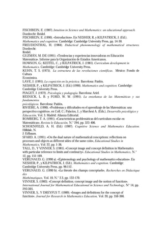 FISCHBEIN, E. (1987). Intuition in Science and Mathematics: an educational approach.
Dordrecht: Reidel.
FISCHBEIN, E. (1990). «Introduction». En NESHER, R, y KILPATRICK, J. (Ed.).
Mathematics and cognition. Cambridge: Cambridge University Press, pp. 14-30.
FREUDENTHAL, H. (1984). Didactical phenomenology of mathematical structures.
Dordrecht:
Reidel.
GUZMÁN, M. DE (1991). «Tendencias y experiencias innovadoras en Educación
Matemática». Informe para la Organización de Estados Americanos.
HOWSON, G.; KEITEL, C., y KILPATRICK, J. (1981). Curriculum development in
Mathematics. Cambridge: Cambridge University Press.
KUHN, T. S. (1975). La estructura de las revoluciones científicas. México: Fondo de
Cultura
Económica.
LAVE, J. (1991). La cognición en la práctica. Barcelona: Paidós.
NESHER, P., y KILPATRICK, J. (Ed.) (1990). Mathematics and cognition. Cambridge:
Cambridge University Press.
PIAGET, J. (1972). Psicología y pedagogía. Barcelona: Ariel.
RESNICK, L. B. y FORD, W. W. (1991). La enseñanza de las Matemáticas y sus
fundamentos
psicológicos. Barcelona: Paidós.
RIVIÈRE, A. (1990). «Problemas y dificultades en el aprendizaje de las Matemáticas: una
perspectiva cognitiva», en Coll, C.; Palacios, J., y Marchesi A. (Eds.), Desarrollo psicológico y
Educación, Vol. 3. Madrid: Alianza Editorial.
ROMBERG, T. A. (1991). «Características problemáticas del curriculum escolar en
Matemáticas». Revista le Educación, N.° 294, pp. 323-406.
SCHOENFELD, A. H. (Ed.) (1987). Cognitive Science and Mathematics Education.
Hilldale, N.
J: Erlbaum.
SFARD, A. (1991). «On the dual nature of mathematical conceptions: reflections on
processes and objects as different sides of the same coin», Educational Studies in
Mathematics, Vol. 22, pp. 1-36.
TALL, D., Y VINNER, S. (1981). «Concept image and concept definition in Mathematics
with particular reference to limits and continui ty». Educational Studies in Mathematics, N.°
12, pp. 151-169.
VERGNAUD, G. (1990 a). «Epistemology and psychology of mathematics education». En
NESHER, P., y KILPATRICK, J. (Ed.), Mathematics and cognition. Cambridge:
Cambridge University Press, pp. 96-112.
VERGNAUD, G. (1990 b). «La théorie des champs conceptuels», Recherches en Didactique
des
Mathématiques, Vol. 10, N.° 2.3, pp. 133-170.
VINNER, S. (1983). «Concept definition, concept image and the notion of function».
International Journal for Mathematical Educational in Science and Technology, N° 14, pp.
293-305.
VINNER, S., Y DREYFUS T. (1989). «Images and definitions for the concept of
function». Journal for Research in Mathematics Education, Vol. 20, pp. 356-366.
 