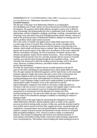 ZIMMERMANN, W., Y CUNNINGHAM, S. (Ed.) (1991). Visualization in teaching and
learning Mathematics. Mathematics Association of America.
Extended Summary
The first part of this paper views Mathematics Didactics as an independent,
inter-disciplinary area of study, with its own theoretical and practical field, and still under
development. The questions which Maths didactics attempts to answer refer to different
areas of knowledge. But fundamentally they refer to mathematics itself, its history and its
epistemology; and also to linguistics, pedagogy, psychology, sociology, communication, and
technology, areas with which it has an increasingly important relation. Likewise, reference is
made to the professional nature of Mathematics Didactics, linking it to teaching and to the
specific problems which maths teachers encounter.
Due to the variety of scientific and applied sources within Maths Instruction, there
is a wide range of areas of research: those referring to the teacher’s thoughts and the
influence of his/her conceptual framework on his/her behavior; those referring to the
students, which include such diverse issues as students’ ideas, their difficulties in learning in
general, and in specific aspects of the subject area, the influence of the social, cultural and
affective environment on learning, the role of motivation, of students' interests, their
attitudes and aptitudes, student-teacher-student interactions,...; those referring to teaching
strategies which incorporate from new curricular proposals and new resources of specific
teaching, up to theories about learning through the use of problem solving,...; those
referring to the framework in which the teaching (context) develops, such as the school
center, classroom, workshop, laboratory, and student-student, teacher-student,
teacher-class interrelations.
Secondly, the characteristics of didactic theories of maths education in the last 30
years are described, underlining the psychological factors which explain different trends.
First, the paper analyses the behaviorist approach, and the study focuses on the structuralist
formative approach. Finally, this section ends with a review of the constructivism view.
Particular emphasis is laid on the importance of planning and developing the
teaching/learning process whose main implications for teachers ma y be summarized as
follows: To give meaning to subject content and to maths problems; to provide alternative
representation models; to interpret 'errors' as the expression of a specific
logical-mathematics competence from which it is necessary to begin and which it is
necessary to take into account; to structure a sequence and organize subject content so that
they may support a real constructive process of mathematical knowledge; to use
assessments as an educational tool at the disposal of the student and of the
teaching/learning process. The aim is that neither the type of learning or the maths view
that one wishes to be transmitted is damaged, in addition to stimulating the student to
learning in depth.
The third section of this paper begins by summarizing the existing lines of research
within Mathematics Education. Special emphasis is given to studies on the cognitive
processes involved in learning maths concepts. In this sense, particular attention is paid to
some models used in research work into these cognitive processes: conceptual image and
visualization; conceptual scheme and conceptual definition; mathematical concepts and
students’ concepts; structural concepts and operational concepts; theories of conceptual
fields and artificial intelligence. Next , reference is made to studies on mathematical
behavior. This includes everything that refers both to tests and demonstrations, to
metacognition and problem solving. Finally, research into maths learning is approached
from a social perspective. This includes research dealing with maths learning processes in
 