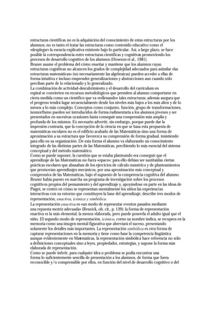 estructuras científicas no es la adquisición del conocimiento de estas estructuras por los
alumnos; no es tanto el tratar las estructuras como contenido educativo como el
«desplegar» la esencia explicativa existente bajo lo particular. Así, a largo plazo, se hace
posible la correspondencia entre estructuras científicas y cognitivas promoviendo los
procesos de desarrollo cognitivo de los alumnos (Howson et al., 1981).
Bruner asume el problema del cómo enseñar y mantiene que los alumnos cuyas
estructuras cognitivas no alcancen los grados de complejidad adecuados para asimilar «las
estructuras matemáticas» (no necesariamente las algebraicas) pueden acceder a ellas de
forma intuitiva e incluso emprender generalizaciones y abstracciones aun cuando sólo
perciban parte de lo relacionado y lo generalizado.
La combinación de actividad-descubrimiento y el desarrollo del curriculum en
espiral se convierten en recursos metodológicos que permiten al alumno comportarse en
cierta medida como un científico que va «rellenando» tales estructuras; además asegura que
el progreso tendrá lugar secuencialmente desde los niveles más bajos a los más altos y de lo
menos a lo más complejo. Conceptos como conjunto, función, grupo de transformaciones,
isomorfismo pueden ser introducidos de forma rudimentaria a los alumnos jóvenes y ser
presentados en sucesivas ocasiones hasta conseguir una comprensión más amplia y
profunda de los mismos. Es necesario advertir, sin embargo, porque puede dar la
impresión contraria, que la concepción de la ciencia en que se basa esta propuesta de
matemáticas escolares no es el edificio acabado de las Matemáticas sino una forma de
aproximación a su estructura que favorezca su comprensión de forma gradual, insistiendo
para ello en su organización. De esta forma el alumno va elaborando un conocimiento
integrado de las distintas partes de las Matemáticas, percibiendo lo más esencial del sistema
conceptual y del método matemático.
Como se puede suponer, la cuestión que se estaba planteando era conseguir que el
aprendizaje de las Matemáticas no fuera «opaco»; para ello debían ser sustituidas ciertas
prácticas escolares que abusaban de los ejercicios de cálculo numérico y de planteamientos
que promovían aprendizajes mecánicos, por una aproximación más conceptual y
comprensiva de las Matemáticas, bajo el supuesto de la competencia cognitiva del alumno.
Bruner había puesto en marcha un programa de investigación sobre los procesos
cognitivos propios del pensamiento y del aprendizaje y, apoyándose en parte en las ideas de
Piaget, se centró en cómo se representan mentalmente los niños las experiencias
interactivas con su entorno que constituyen la base del aprendizaje; describe tres modos de
representación, enactiva, icónica y simbólica.
La representación enactiva es «un modo de representar eventos pasados mediante
una repuesta motriz adecuada» (Resnick, ob. cit., p. 139); la forma de representación
enactiva es la más elemental, la menos elaborada, pero puede poseerla el adulto igual que el
niño. El segundo modo de representación, icónico, corno su nombre indica, se recupera en la
memoria como una imagen mental figurativa que abreviará el suceso, presentando
solamente los detalles más importantes. La representación simbólica es otra forma de
capturar representaciones en la memoria y tiene como base la competencia lingüística
aunque evidentemente en Matemáticas, la representación simbólica hace referencia no sólo
a definiciones conceptuales sino a leyes, propiedades, estrategias, y supone la forma más
elaborada de representación.
Como se puede inferir, para cualquier idea o problema se podía encontrar una
forma lo suficientemente sencilla de presentación a los alumnos, de forma que fuera
reconocible y/o comprensible por ellos, en función del nivel de desarrollo cognitivo o del
 