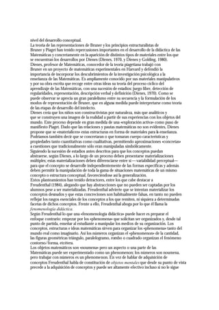 nivel del desarrollo conceptual.
La teoría de las representaciones de Bruner y los principios estructuralistas de
Bruner y Piaget han tenido repercusiones importantes en el desarrollo de la didáctica de las
Matemáticas y concretamente en la aparición de distintos tipos de materiales entre los que
se encuentran los desarrollos por Dienes (Dienes, 1970, y Dienes y Golding, 1980).
Dienes, profesor de Matemáticas, conocedor de la teoría piagetiana trabajó con
Bruner en un proyecto de matemáticas experimentales en Harvard y defendió la
importancia de incorporar los descubrimientos de la investigación psicológica a la
enseñanza de las Matemáticas. Es ampliamente conocido por sus materiales manipulativos
y por su obra escrita que recoge entre otras ideas su teoría del proceso cíclico del
aprendizaje de las Matemáticas, con una sucesión de estadios: juego libre, detección de
regularidades, representación, descripción verbal y definición (Dienes, 1970). Como se
puede observar se aprecia un gran paralelismo entre su secuencia y la formulación de los
modos de representación de Bruner, que en alguna medida puede interpretarse como teoría
de las etapas de desarrollo del intelecto.
Dienes creía que los niños son constructivistas por naturaleza, más que analíticos y
que se construyen una imagen de la realidad a partir de sus experiencias con los objetos del
mundo. Este proceso depende en gran medida de una «exploración activa» como puso de
manifiesto Piaget. Dado que las relaciones y pautas matemáticas no son evidentes, Dienes
propone que se «materialicen» estas estructuras en forma de materiales para la enseñanza.
Podríamos también decir que se concretaran o que tomaran cuerpo características y
propiedades tanto cuantitativas como cualitativas, permitiendo aproximaciones «concretas»
a cuestiones que tradicionalmente sólo eran manipuladas simbólicamente.
Siguiendo la sucesión de estadios antes descritos para que los conceptos puedan
abstraerse, según Dienes, a lo largo de un proceso deben presentarse materializaciones
múltiples; estas materializaciones deben diferenciarse entre sí —variabilidad perceptual—
para que el concepto se desarrolle independientemente de las formas específicas y además
deben permitir la manipulación de toda la gama de situaciones matemáticas de un mismo
concepto o estructura conceptual, favoreciéndose así la generalización.
Estos planteamientos han tenido detractores, entre los que cabe destacar a
Freudenthal (1984), alegando que hay abstracciones que no pueden ser captadas por los
alumnos pese a ser materializadas. Freudenthal advierte que se intentan materializar los
conceptos desnudos y que estas concreciones son habitualmente falsas, en tanto no pueden
reflejar los rasgos esenciales de los conceptos a los que remiten, ni siquiera a determinadas
facetas de dichos conceptos. Frente a ello, Freudenthal aboga por lo que él llama la
fenomenología didáctica.
Según Freudenthal lo que una «fenomenología didáctica» puede hacer es preparar el
enfoque contrario: empezar por los «phenomena» que solicitan ser organizados y, desde tal
punto de partida, enseñar al estudiante a manipular los medios de su organización. Los
conceptos, estructuras e ideas matemáticas sirven para organizar los «phenomena» tanto del
mundo real como imaginario. Así los números organizan el «phenomenon» de la cantidad,
las figuras geométricas triángulo, paralelogramo, rombo o cuadrado organizan el fenómeno
contorno/forma, etcétera.
Los objetos matemáticos son «noumena» pero un aspecto o una parte de las
Matemáticas puede ser experimentado como un phenomenon; los números son noumena,
pero trabajar con números es un phenomenon. En vez de hablar de adquisición de
conceptos Freudenthal habla de constitución de objetos mentales que desde su punto de vista
precede a la adquisición de conceptos y puede ser altamente efectivo incluso si no le sigue
 
