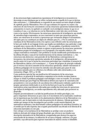 de las estructuras lógico-matemá ticas espontáneas de la inteligencia se encuentren en
desventaja en una enseñanza que se refiere exclusivamente a aquello de lo que se derivan
tales estructuras (...). Habitualmente se responde de una manera un tanto simple al hablar
de «aptitud» para las Matemáticas. Pero si lo que acabamos de suponer en cuanto a las
relaciones de esta forma de conocimiento con las estructuras operatorias fundamentales del
pensamiento es exacto, la «aptitud» se confunde con la inteligencia misma, lo que no se
considera el caso, o se relaciona no con las Matemáticas como tales sino con la forma
como se las enseña. Efectivamente, las estructuras operatorias de la inteligencia, aun siendo
de naturaleza lógico-matemática, no son conscientes en tanto que estructuras para los
niños: son estructuras de acciones u operaciones que ciertamente dirigen el razonamiento
del sujeto pero no constituyen un objeto de reflexión para él (...). Por el contrario, la
enseñanza de las Matemáticas invita a los sujetos a una reflexión sobre las estructuras pero
lo hace por medio de un lenguaje técnico que implica un simbolismo muy particular y exige
un grado más o menos alto de abstracción (...). En una palabra, el problema central de la
enseñanza de las Matemáticas consiste en ajustar recíprocamente las estructuras operatorias
espontáneas propias de la inteligencia con el programa o los métodos relativos a los
campos matemáticos enseñados. Este problema se ha ido modificando profundamente en
las últimas décadas a causa de las transformaciones de las mismas matemáticas; (...) las
estructuras más abstractas y más generales de las Matemáticas contemporáneas se
incorporan a las estructuras operatorias naturales de la inteligencia y del pensamiento
mucho mejor de lo que lo hacían las estructuras particulares que constituían el armazón de
las Matemáticas clásicas y de la enseñanza (...). A pesar del progreso de principio realizado
por el retorno a las raíces naturales de las estructuras operatorias, subsiste enteramente el
problema pedagógico de encontrar los métodos más adecuados para pasar de estas
estructuras naturales pero no reflexivas a la reflexión sobre tales estructurales y a su
teorización» (Piaget, 1972, p. 54 -59).
Como podemos apreciar hay una justificación del tratamiento de las estructuras
algebraicas y en general de la matemática conjuntista en los niveles escolares básicos,
aunque se señala el problema pedagógico-metodológico como no resuelto. Es necesario
señalar además que para Piaget las Matemáticas definen una especie de «axiomática del
pensamiento» y son un producto de una abstracción reflexionante realizada a partir de las
propias operaciones intelectuales (y no de los hechos) por lo que las actividades
matemáticas serían especialmente adecuadas para estudiar las estructuras de operaciones
que definen la inteligencia y un medio especialmente útil y adecuado para promover su
desarrollo.
Dejando provisionalmente a un lado las justificaciones de índole psicológica, nos
parece importante detenernos un poco más en el movimiento de la «matemática moderna»
por la importancia que ha tenido en los planteamientos didácticos de las Matemáticas y su
evolución y por la repercusión en toda una generación de alumnos. Además queremos
señalar que aunque no hay investigación que acredite o avale nuestra hipótesis, las
matemáticas modernas y una determinada «cultura pedagógica» de naturaleza formativa, en
el sentido que ha sido expuesta, han ocupado prácticamente una década en la historia de la
educación matemática en este país.
Este enfoque en la enseñanza de las Matemáticas se produjo como un producto
indirecto derivado del trabajo del grupo Bourbaki, que ofrecía en sus tratados una
descripción sistemática de las Matemáticas, reorganizadas para destacar los aspectos
estructurales de las mismas y la utilización de un nuevo lenguaje, uniforme y de gran
precisión, cuya adecuación para expresar enunciados de manera concisa es indudable.
 