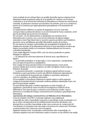 Como resultado de este enfoque llegó a ser posible desarrollar aspectos exigentes de las
Matemáticas desde las primeras etapas de la escolaridad. En contraste con el enfoque
conductista se vio la reforma del curriculum de Matemáticas en términos de renovación de
contenido. Se plantearon cuestiones que afectaban a los métodos, pero no se cuestionó la
práctica de la enseñanza que siguió apoyándose principalmente en la transmisión del
contenido.
Los planteamientos didácticos no partían de preguntarse acerca de cómo tales
conceptos básicos podrían introducirse en un nivel elemental de forma consistente, ni del
tipo de aprendizaje que promovía en los alumnos.
Por otra parte, con este planteamiento se abandonaba una enseñanza de las
Matemáticas que en nuestro caso y merced a las intuiciones de algunos insignes
matemáticos como Puig Adam tenía en cuenta los soportes perceptivos que brindaba la
geometría con la cual habíamos aprendido Matemáticas muchos de nosotros.
De esta manera los enfoques estructuralistas que propugnaban la búsqueda de los
fundamentos formales de las Matemáticas derivaron en unas matemáticas escolares que
trajeron un profundo cambio en la enseñanza, fundamentalmente por los nuevos
contenidos introducidos.
Como señala Miguel de Guzmán (1991), entre los efectos producidos se pueden
distinguir los siguientes:
— Se subrayaron las estructuras abstractas de diversas áreas, especialmente en
álgebra.
— Se pretendió profundizar en el rigor lógico y en la comprensión, contraponiendo
ésta a los aspectos operativos y manipulativos.
Esto condujo de forma natural al énfasis en la fundamentación a través de las
nociones iniciales de la teoría de conjuntos y al cultivo del álgebra, donde el rigor es
fácilmente alcanzable.
— La geometría elemental y, en particular, la intuición espacial sufrieron un gran
detrimento ya que la geometría es mucho más difícil de fundamentar rigurosamente.
— Con la sustitución de la geometría por el álgebra, la matemática elemental se
vació de contenidos y de problemas interesantes.
En la actualidad, se ha impuesto finalmente la opinión según la cual las supuestas
ventajas de la introducción de la matemática moderna quedaron minimizadas frente a los
graves inconvenientes surgidos.
Los años 80 han dado paso a cambios importantes en todo el mundo y al
surgimiento y desarrollo de nuevas escuelas de investigación en Didáctica de las
Matemáticas. Pero antes de pasar a centrarnos en las tendencias actuales, vamos a
detenernos en el análisis del enfoque constructivista de la enseñanza y aprendizaje de las
Matemáticas.
Aportaciones del enfoque constructivista a la Didáctica de las Matemáticas
Como ha señalado Coll (1991), el principio explicativo más ampliamente
compartido hoy sobre el aprendizaje en general y el aprendizaje escolar en particular es el
que se refiere a la importancia de la actividad mental constructiva del alumno. Este
principio lleva a concebir el aprendizaje escolar como un proceso de construcción del
conocimiento y la enseñanza como una ayuda a este proceso de construcción. El término
«constructivismo» hace referencia a esta convergencia.
Siguiendo al mismo autor, los principios constructivistas sobre el aprendizaje y la
enseñanza adquieren una nueva dimensión cuando se insertan en una reflexión más amplia
 