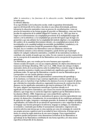 sobre la naturaleza y las funciones de la educación escolar; haciéndose especialmente
fecundos para
la reflexión didáctica.
Si su especificidad, la de la educación escolar, reside en garantizar determinados
aspectos del desarrollo de los niños y las niñas en una cultura determinada, podemos
interpretar la educación matemática como un proceso de «enculturización», como un
proceso de inmersión en las formas propias de proceder en Matemáticas, como una forma
peculiar de exploración de la realidad (Miguel de Guzmán, op. cit., 1991) que tiene su
origen en el enfrentamiento a la complejidad proveniente de la multiplicidad (origen del
número y de la aritmética) y a la complejidad que procede del espacio (que da lugar a la
geometría) y que más adelante fue la complejidad del símbolo (álgebra); a la complejidad
del cambio y de la casualidad determinista (cálculo); a la complejidad proveniente de la
incertidumbre en la casualidad múltiple incontrolable (probabilidad y estadística) y a la
complejidad de la estructura formal del pensamiento (lógica matemática).
Así pues, hoy se considera a las Matemáticas como un subsistema cultural con
características comunes a otros sistemas semejantes y puede decirse que el principal
objetivo de cualquier realización matemática, y también de las matemáticas escolares, es
contribuir a dar sentido al mundo que nos rodea. En este contexto la noción constructivista
une la concepción de la naturaleza de las Matemáticas con la concepción de los procesos de
aprendizaje.
Las Matemáticas, pues, son creadas por los seres humanos para responder a
visiones sociales del mundo y no son un conjunto platónico de objetos descubiertos en el
transcurso del tiempo (Romberg, 1991; Lave et al., 1988). Desde este enfoque el objeto
matemático deriva de la acción práctica sobre la realidad física o mental y surge de algo que
tiene naturaleza semántica e implica una actividad real y significativa para resolver
problemas reales. De aquí que las Matemáticas a enseñar no sean las Matemáticas que se
corresponden con este mundo platónico atemporal.
Como ya hemos señalado, desde un planteamiento constructivista del aprendizaje y
de la enseñanza, es el alumno el que construye significados y atribuye sentido a lo que
aprende, pero es el profesor el que facilitará a los alumnos el acceso al conjunto de saberes
que vehiculan los contenidos educativos, engarzando los procesos de construcción de los
alumnos con los significados matemáticos que trata la enseñanza (Coll, 1991, op. cit.).
Por tanto, adquiere una importancia esencial que el profesor ahonde en el
significado de los saberes matemáticos, que conozca los resortes del pensamiento de los
alumnos y que tenga muy en cuenta las exigencias cognitivas que las Matemáticas hacen a
los alumnos (Rivière, 1990). Exigencias que como señala Rivière apelan a la
«desvinculación» del pensamiento en matemáticas de apoyos concretos (generalmente muy
pronto); de abstracción y formalización; de reconocimiento de las condiciones pertinentes
de aplicación de reglas, categorías o estrategias generales; de dominio de códigos simbólicos
especializados y de traducción de un sistema de representación a otro; exigencias de utilizar
un lenguaje cuya función principal es la inferencia, lenguaje no ambiguo, no redundante y
no semántico, construido para facilitar el razonamiento matemático; exigencia de una
atención selectiva más intensa que en otras materias así como de estrategias de control de
sus propios procesos cognitivos ante la necesidad de hacer inferencias, al tiempo que se
tienen en cuenta las reglas sintácticas de este nuevo lenguaje. Estos requerimientos
cognitivos pueden interpretarse como dimensiones formativas de las Matemáticas; el
aprendizaje de las Matemáticas contribuiría de esta forma específica y de otras menos
específicas al desarrollo de los alumnos.
 