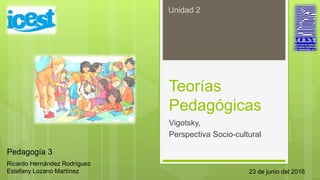 Teorías
Pedagógicas
Vigotsky,
Perspectiva Socio-cultural
Ricardo Hernández Rodríguez
Estefany Lozano Martínez
Unidad 2
Pedagogía 3
23 de junio del 2016
 