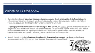 ORIGEN DE LA PEDAGOGÍA:
 Durante el medioevo las universidades estaban pensadas desde el ejercicio de la fe religiosa. La
educación de los campesinos y de las clases bajas estaba a cargo de sus propios padres o en talleres
y escuelas populares, donde aprendían fundamentalmente un oficio.
La pedagogía tradicional comenzó en los siglos XVII y XVIII, en Francia, gracias a la consolidación de
los jesuitas en la institución escolar, y a los esfuerzos de San Ignacio de Loyola. Partía de la idea de que
el niño debía ser separado y protegido del mundo adulto hasta que estuviera formado. Por eso se
crearon internados, en los que convivían jóvenes de distintos estratos sociales.
 A partir de entonces la reflexión sobre el modo de educar fue moneda corriente en la obra de
pensadores como René Descartes, Jean Jacques-Rousseau o Immanuel Kant.
 