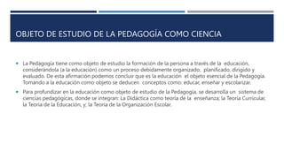 OBJETO DE ESTUDIO DE LA PEDAGOGÍA COMO CIENCIA
 La Pedagogía tiene como objeto de estudio la formación de la persona a través de la educación,
considerándola (a la educación) como un proceso debidamente organizado, planificado, dirigido y
evaluado. De esta afirmación podemos concluir que es la educación el objeto esencial de la Pedagogía.
Tomando a la educación como objeto se deducen conceptos como: educar, enseñar y escolarizar.
 Para profundizar en la educación como objeto de estudio de la Pedagogía, se desarrolla un sistema de
ciencias pedagógicas, donde se integran: La Didáctica como teoría de la enseñanza; la Teoría Curricular,
la Teoría de la Educación, y; la Teoría de la Organización Escolar.
 