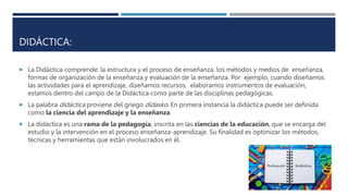 DIDÁCTICA:
 La Didáctica comprende: la estructura y el proceso de enseñanza, los métodos y medios de enseñanza,
formas de organización de la enseñanza y evaluación de la enseñanza. Por ejemplo, cuando diseñamos
las actividades para el aprendizaje, diseñamos recursos, elaboramos instrumentos de evaluación,
estamos dentro del campo de la Didáctica como parte de las disciplinas pedagógicas.
 La palabra didáctica proviene del griego didasko. En primera instancia la didáctica puede ser definida
como la ciencia del aprendizaje y la enseñanza.
 La didáctica es una rama de la pedagogía, inscrita en las ciencias de la educación, que se encarga del
estudio y la intervención en el proceso enseñanza-aprendizaje. Su finalidad es optimizar los métodos,
técnicas y herramientas que están involucrados en él.
 