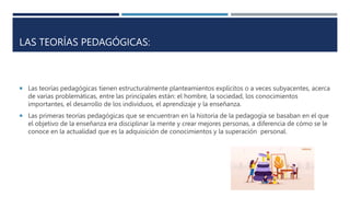 LAS TEORÍAS PEDAGÓGICAS:
 Las teorías pedagógicas tienen estructuralmente planteamientos explícitos o a veces subyacentes, acerca
de varias problemáticas, entre las principales están: el hombre, la sociedad, los conocimientos
importantes, el desarrollo de los individuos, el aprendizaje y la enseñanza.
 Las primeras teorías pedagógicas que se encuentran en la historia de la pedagogía se basaban en el que
el objetivo de la enseñanza era disciplinar la mente y crear mejores personas, a diferencia de cómo se le
conoce en la actualidad que es la adquisición de conocimientos y la superación personal.
 