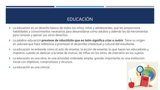 EDUCACIÓN
 La educación es un derecho básico de todos los niños, niñas y adolescentes, que les proporciona
habilidades y conocimientos necesarios para desarrollarse como adultos y además les da herramientas
para conocer y ejercer sus otros derechos.
 La palabra educación proviene de ēducātiōlo que en latín significa criar o nutrir. Tiene su origen
en educare que hace referencia a promover el desarrollo intelectual y cultural del estudiante.
 La educación se entiende como el acto de enseñar, la acción de enseñar, lo que hacen los educadores y
maestros cuando se dedican a la tarea de instruir, de influir en los otros, de intervenir en los sujetos.
 La educación es una obra, es una actividad ordenada, amplia, grande, importante, es una institución
social con objetivos, compromisos y recursos.
 La educación es una ciencia.
 