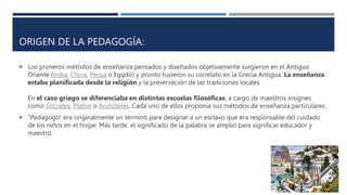 ORIGEN DE LA PEDAGOGÍA:
 Los primeros métodos de enseñanza pensados y diseñados objetivamente surgieron en el Antiguo
Oriente (India, China, Persia o Egipto) y pronto tuvieron su correlato en la Grecia Antigua. La enseñanza
estaba planificada desde la religión y la preservación de las tradiciones locales.
En el caso griego se diferenciaba en distintas escuelas filosóficas, a cargo de maestros insignes
como Sócrates, Platón o Aristóteles. Cada uno de ellos proponía sus métodos de enseñanza particulares.
 “Pedagogo” era originalmente un término para designar a un esclavo que era responsable del cuidado
de los niños en el hogar. Más tarde, el significado de la palabra se amplió para significar educador y
maestro.
 