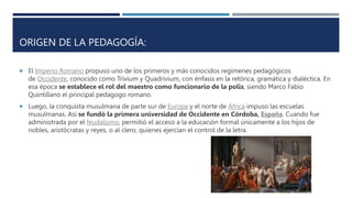 ORIGEN DE LA PEDAGOGÍA:
 El Imperio Romano propuso uno de los primeros y más conocidos regímenes pedagógicos
de Occidente, conocido como Trivium y Quadrivium, con énfasis en la retórica, gramática y dialéctica. En
esa época se establece el rol del maestro como funcionario de la polis, siendo Marco Fabio
Quintillano el principal pedagogo romano.
 Luego, la conquista musulmana de parte sur de Europa y el norte de África impuso las escuelas
musulmanas. Así se fundó la primera universidad de Occidente en Córdoba, España. Cuando fue
administrada por el feudalismo, permitió el acceso a la educación formal únicamente a los hijos de
nobles, aristócratas y reyes, o al clero, quienes ejercían el control de la letra.
 