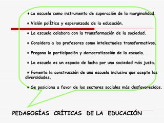            ♦  La escuela como instrumento de superación de la marginalidad.        ♦   Visión política y esperanzada de la educación.        ♦   La escuela colabora con la transformación de la sociedad.        ♦   Considera a los profesores como intelectuales transformativos.           ♦   Pregona la participación y democratización de la escuela.       ♦   La escuela es un espacio de lucha por una sociedad más justa.           ♦   Fomenta la construcción de una escuela inclusiva que acepte las  diversidades.           ♦   Se posiciona a favor de los sectores sociales más desfavorecidos.   PEDAGOGÍAS  CRÍTICAS  DE LA  EDUCACIÓN 