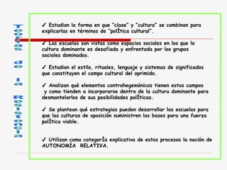 Teorías  de  la  Resistencia ✔  Estudian la forma en que “clase” y “cultura” se combinan para  explicarlas en términos de “política cultural”.   ✔  Las escuelas son vistas como espacios sociales en los que la cultura dominante es desafiada y enfrentada por los grupos  sociales dominados.   ✔  Estudian el estilo, rituales, lenguaje y sistemas de significados que constituyen el campo cultural del oprimido.   ✔  Analizan qué elementos contrahegemónicos tienen estos campos  y como tienden a incorporarse dentro de la cultura dominante para  desmantelarlos de sus posibilidades políticas.   ✔  Se plantean qué estrategias pueden desarrollar las escuelas para  que las culturas de oposición suministren las bases para una fuerza  política viable.   ✔  Utilizan como categoría explicativa de estos procesos la noción de  AUTONOMÍA  RELATIVA.  