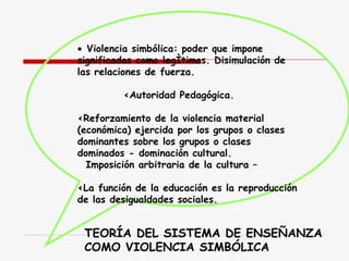     Violencia simbólica: poder que impone significados como legítimos. Disimulación de las relaciones de fuerza. < Autoridad Pedagógica. < Reforzamiento de la violencia material (económica) ejercida por los grupos o clases dominantes sobre los grupos o clases dominados - dominación cultural . I mposición arbitraria de la cultura – < La función de la educación es la reproducción de las desigualdades sociales.   TEORÍA DEL SISTEMA DE ENSEÑANZA  COMO VIOLENCIA SIMBÓLICA 