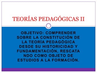 TEORÍAS PEDAGÓGICAS II

   OBJETIVO: COMPRENDER
 SOBRE LA CONSTITUCIÓN DE
   LA TEORÍA PEDAGÓGICA
  DESDE SU HISTORICIDAD Y
 FUNDAMENTACIÓN, RESCATA
    NDO COMO OBJETO DE
 ESTUDIOS A LA FORMACIÓN.
 