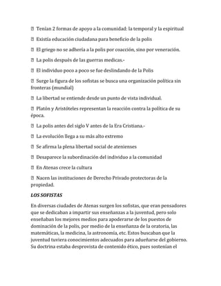 Tenían 2 formas de apoyo a la comunidad: la temporal y la espiritual
Existía educación ciudadana para beneficio de la polis
El griego no se adhería a la polis por coacción, sino por veneración.
La polis después de las guerras medicas.-
El individuo poco a poco se fue deslindando de la Polis
Surge la figura de los sofistas se busca una organización política sin
fronteras (mundial)
La libertad se entiende desde un punto de vista individual.
Platón y Aristóteles representan la reacción contra la política de su
época.
La polis antes del siglo V antes de la Era Cristiana.-
La evolución llega a su más alto extremo
Se afirma la plena libertad social de atenienses
Desaparece la subordinación del individuo a la comunidad
En Atenas crece la cultura
Nacen las instituciones de Derecho Privado protectoras de la
propiedad.
LOS SOFISTAS
En diversas ciudades de Atenas surgen los sofistas, que eran pensadores
que se dedicaban a impartir sus enseñanzas a la juventud, pero solo
enseñaban los mejores medios para apoderarse de los puestos de
dominación de la polis, por medio de la enseñanza de la oratoria, las
matemáticas, la medicina, la astronomía, etc. Estos buscaban que la
juventud tuviera conocimientos adecuados para adueñarse del gobierno.
Su doctrina estaba desprovista de contenido ético, pues sostenían el
 