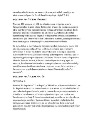 derecho del más fuerte para convertirse en autoridad, esas figuras
vivieron en la época de Oro de la cultura griega (siglo V A. C.)
DOCTRINA POLÍTICA DE SÓCRATES
Nace en 470 y muere en 401 fue el primero en el tiempo y parte
fundamental de la gran triada de filósofos griegos de esa época, no dejo
obra escrita pero su pensamiento se conoce a través de las obras de su
discípulo platón de los escritos de Jenofonte y Aristóteles. Sócrates
sostenía la posibilidad de llegar al conocimiento de verdades eternas e
inmutables que se encuentran en toda mente humana, correspondiendo a
los filósofos guiar es mentes para descubrir estas verdades.
Su método fue la mayéutica, su pensamiento fue sumamente moral por
ello es considerado el padre de la Ética, el sostenía que el hombre
virtuoso es el mejor ciudadano y lo predicó con el ejemplo ya que se
suicido al beber cicuta, (un veneno muy potente) como sentencia que le
impuso el gobierno por desacato a las leyes. Sócrates inyecta la primera
idea del derecho natural, diferencia entre leyes escritas y leyes no
escritas. En el entendimiento humano según el se encuentra la verdad y
manifiesta que las ideas morales se revelan a través de la conciencia
humana: esta voz de la conciencia era lo que Sócrates llamaba “el
demonio”.
DOCTRINA POLÍTICA DE PLATÓN
429-347 A. C.
Escribe “La República”, “Las Leyes” y “El Político u Hombre de Estado”. en
La República nos da las bases de estructuración de un estado ideal en el
que debería de prevalecer la justicia como valor supremo, en esta obra
concibe al estado como un hombre gigantesco que va a realizar sus
funciones a través de 3 clases importantes de servidores: los labradores,
encargados de satisfacer las necesidades materiales del estado; los
militares, que eran protectores de los labradores y de la seguridad
general del estado y por ultimo los magistrados, encargados de gobernar
la comunidad.
 