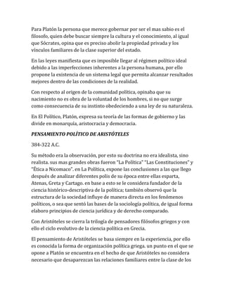 Para Platón la persona que merece gobernar por ser el mas sabio es el
filosofo, quien debe buscar siempre la cultura y el conocimiento, al igual
que Sócrates, opina que es preciso abolir la propiedad privada y los
vínculos familiares de la clase superior del estado.
En las leyes manifiesta que es imposible llegar al régimen político ideal
debido a las imperfecciones inherentes a la persona humana, por ello
propone la existencia de un sistema legal que permita alcanzar resultados
mejores dentro de las condiciones de la realidad.
Con respecto al origen de la comunidad política, opinaba que su
nacimiento no es obra de la voluntad de los hombres, si no que surge
como consecuencia de su instinto obedeciendo a una ley de su naturaleza.
En El Político, Platón, expresa su teoría de las formas de gobierno y las
divide en monarquía, aristocracia y democracia.
PENSAMIENTO POLÍTICO DE ARISTÓTELES
384-322 A.C.
Su método era la observación, por esto su doctrina no era idealista, sino
realista. sus mas grandes obras fueron “La Política” “Las Constituciones” y
“Ética a Nicomaco”. en La Política, expone las conclusiones a las que llego
después de analizar diferentes polis de su época entre ellas esparta,
Atenas, Greta y Cartago. en base a esto se le considera fundador de la
ciencia histórico-descriptiva de la política; también observó que la
estructura de la sociedad influye de manera directa en los fenómenos
políticos, o sea que sentó las bases de la sociología política, de igual forma
elaboro principios de ciencia jurídica y de derecho comparado.
Con Aristóteles se cierra la trilogía de pensadores filósofos griegos y con
ello el ciclo evolutivo de la ciencia política en Grecia.
El pensamiento de Aristóteles se basa siempre en la experiencia, por ello
es conocida la forma de organización política griega. un punto en el que se
opone a Platón se encuentra en el hecho de que Aristóteles no considera
necesario que desaparezcan las relaciones familiares entre la clase de los
 