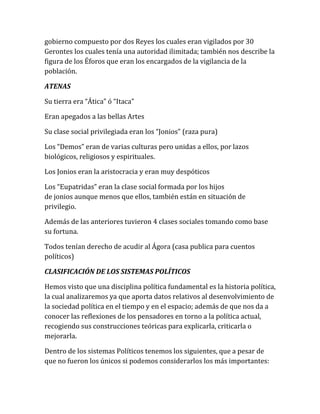 gobierno compuesto por dos Reyes los cuales eran vigilados por 30
Gerontes los cuales tenía una autoridad ilimitada; también nos describe la
figura de los Éforos que eran los encargados de la vigilancia de la
población.
ATENAS
Su tierra era “Ática” ó “Itaca”
Eran apegados a las bellas Artes
Su clase social privilegiada eran los “Jonios” (raza pura)
Los “Demos” eran de varias culturas pero unidas a ellos, por lazos
biológicos, religiosos y espirituales.
Los Jonios eran la aristocracia y eran muy despóticos
Los “Eupatridas” eran la clase social formada por los hijos
de jonios aunque menos que ellos, también están en situación de
privilegio.
Además de las anteriores tuvieron 4 clases sociales tomando como base
su fortuna.
Todos tenían derecho de acudir al Ágora (casa publica para cuentos
políticos)
CLASIFICACIÓN DE LOS SISTEMAS POLÍTICOS
Hemos visto que una disciplina política fundamental es la historia política,
la cual analizaremos ya que aporta datos relativos al desenvolvimiento de
la sociedad política en el tiempo y en el espacio; además de que nos da a
conocer las reflexiones de los pensadores en torno a la política actual,
recogiendo sus construcciones teóricas para explicarla, criticarla o
mejorarla.
Dentro de los sistemas Políticos tenemos los siguientes, que a pesar de
que no fueron los únicos si podemos considerarlos los más importantes:
 