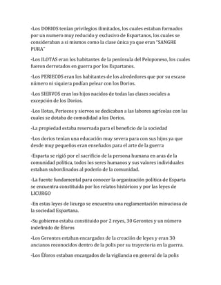 -Los DORIOS tenían privilegios ilimitados, los cuales estaban formados
por un numero muy reducido y exclusivo de Espartanos, los cuales se
consideraban a si mismos como la clase única ya que eran “SANGRE
PURA”
-Los ILOTAS eran los habitantes de la península del Peloponeso, los cuales
fueron derrotados en guerra por los Espartanos.
-Los PERIECOS eran los habitantes de los alrededores que por su escaso
número ni siquiera podían pelear con los Dorios.
-Los SIERVOS eran los hijos nacidos de todas las clases sociales a
excepción de los Dorios.
-Los Ilotas, Periecos y siervos se dedicaban a las labores agrícolas con las
cuales se dotaba de comodidad a los Dorios.
-La propiedad estaba reservada para el beneficio de la sociedad
-Los dorios tenían una educación muy severa para con sus hijos ya que
desde muy pequeños eran enseñados para el arte de la guerra
-Esparta se rigió por el sacrificio de la persona humana en aras de la
comunidad política, todos los seres humanos y sus valores individuales
estaban subordinados al poderío de la comunidad.
-La fuente fundamental para conocer la organización política de Esparta
se encuentra constituida por los relatos históricos y por las leyes de
LICURGO
-En estas leyes de licurgo se encuentra una reglamentación minuciosa de
la sociedad Espartana.
-Su gobierno estaba constituido por 2 reyes, 30 Gerontes y un número
indefinido de Éforos
-Los Gerontes estaban encargados de la creación de leyes y eran 30
ancianos reconocidos dentro de la polis por su trayectoria en la guerra.
-Los Éforos estaban encargados de la vigilancia en general de la polis
 