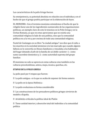 Las características de la polis Griega fueron:
Su omnipotencia, su potestad absoluta en relación con el individuo y en el
hecho de que el griego podría participar en la elaboración de leyes.
EL MONISMO.- Con el termino monismo entendemos el hecho de que la
religión fuese uno de los ingredientes sustanciales de las organizaciones
políticas, un ejemplo claro de esto lo tenemos en la Polis Griega y en la
Civitas Romana, ya que en estas apreciamos que no existía una
comunidad religiosa la lado de una política, sino que la comunidad
política era a la vez y por encima de todo una comunidad religiosa.
Fustel de Coulanges en su libro “la ciudad antigua” nos dice que el culto a
los muertos en la sociedad ateniense era tan marcado que cuando alguien
fallecía se le convertía en Dioses familiares y vinculaba a los habitantes
del hogar dotando al jefe de la familia de un doble carácter: 1.- como
sumo sacerdote domestico y 2.- como autoridad suprema del grupo
familiar.
El monismo no solo se aprecia en estas culturas sino también en las
culturas precolombinas, azteca, maya, incaica, quechua, etc.
ETAPAS DE LA POLIS GRIEGA
La polis pasó por 4 etapas que fueron:
La polis antigua.- es la que se acaba de exponer de forma somera
La polis en la época Helénica.-
La polis evoluciona en forma considerable
Las construcciones de los pensadores políticos griegos sirvieron de
modelo a España.
Aristóteles criticaba la política ideal de Platón
Tiene unidad interior y absorción total del individuo a la comunidad
política
 