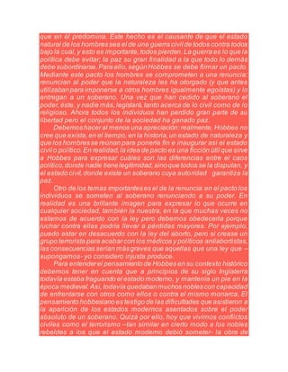 que en él predomina. Este hecho es el causante de que el estado
natural de los hombressea el de una guerra civilde todos contra todos
bajo la cual,y esto es importante,todos pierden.La guerra es lo que la
política debe evitar; la paz su gran finalidad a la que todo lo demás
debe subordinarse.Para ello,segúnHobbes se debe firmar un pacto.
Mediante este pacto los hombres se comprometen a una renuncia:
renuncian al poder que la naturaleza les ha otorgado (y que antes
utilizabanpara imponerse a otros hombres igualmente egoístas) y lo
entregan a un soberano. Una vez que han cedido al soberano el
poder,éste, y nadie más,legislará,tanto acerca de lo civil como de lo
religioso. Ahora todos los individuos han perdido gran parte de su
libertad pero el conjunto de la sociedad ha ganado paz.
Debemoshaceral menos una apreciación:realmente, Hobbes no
cree que exista,en el tiempo,en la historia,un estado de naturaleza y
que los hombresse reúnan para ponerle fin e inaugurar así el estado
civilo político.En realidad,la idea de pacto es una ficción útil que sirve
a Hobbes para expresar cuáles son las diferencias entre el caos
político,donde nadie tienelegitimidad,sinoque todos se la disputan, y
el estado civil,donde existe un soberano cuya autoridad garantiza la
paz.
Otro de los temas importanteses el de la renuncia:en el pacto los
individuos se someten al soberano renunciando a su poder. En
realidad es una brillante imagen para expresar lo que ocurre en
cualquier sociedad, también la nuestra, en la que muchas veces no
estamos de acuerdo con la ley pero debemos obedecerla porque
luchar contra ellas podría llevar a pérdidas mayores. Por ejemplo,
puedo estar en desacuerdo con la ley del aborto, pero si crease un
grupo terrorista para acabarcon los médicos y políticos antiabortistas,
las consecuencias serían másgraves que aquellas que una ley que –
supongamos- yo considero injusta produce.
Para entenderel pensamientode Hobbes en su contexto histórico
debemos tener en cuenta que a principios de su siglo Inglaterra
todavía estaba fraguando el estado moderno, y mantenía un pie en la
época medieval.Así, todavía quedabanmuchos noblescon capacidad
de enfrentarse con otros como ellos o contra el mismo monarca. El
pensamiento hobbesiano es testigo de las dificultades que asistieron a
la aparición de los estados modernos asentados sobre el poder
absoluto de un soberano. Quizá por ello, hoy que vivimos conflictos
civiles como el terrorismo –tan similar en cierto modo a los nobles
rebeldes a los que el estado moderno debió someter- la obra de
 