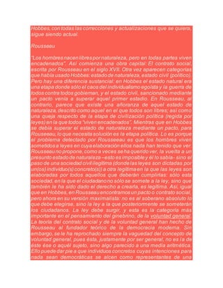 Hobbes,con todas las correcciones y actualizaciones que se quiera,
sigue siendo actual.
Rousseau
“Los hombresnacenlibrespornaturaleza, pero en todas partes viven
encadenados”. Así comienza una obra capital: El contrato social,
escrita por Rousseau en el siglo XVII. Otra vez aparecen categorías
que había usado Hobbes:estadode naturaleza,estado civil (político).
Pero hay una diferencia sustancial: en Hobbes el estado natural era
una etapa donde sólo el caos del individualismo egoísta y la guerra de
todos contra todos gobiernan, y el estado civil, sancionado mediante
un pacto venía a superar aquel primer estadio. En Rousseau, al
contrario, parece que existe una añoranza de aquel estado de
naturaleza,descrito como aquel en el que todos son libres; así como
una queja respecto de la etapa de civilización política (regida por
leyes)en la que todos “viven encadenados”. Mientras que en Hobbes
se debía superar el estado de naturaleza mediante un pacto, para
Rouseeau,lo que necesitasolución es la etapa política. Lo es porque
el problema detectado por Rousseeau es que los hombres viven
sometidosa leyes en cuyaelaboración ellos nada han tenido que ver.
Rousseauno propone,como a veces seha querido ver, la vuelta a un
presunto estadode naturaleza –esto es imposibley él lo sabía- sino el
paso de una sociedad civililegítima (dondelas leyes son dictadas por
un(os)individuo(s)concreto(s))a otra legítimaen la que las leyes son
elaboradas por todos aquellos que deberán cumplirlas: sólo esta
sociedad,en la que el ciudadanono sólo se somete a la ley, sino que
también le ha sido dado el derecho a crearla, es legítima. Así, igual
que en Hobbes,en Rousseauencontramosun pacto o contrato social,
pero ahora en su versión maximalista: no es al soberano absoluto lo
que debe elegirse, sino la ley a la que posteriormente se someterán
los ciudadanos. La ley debe surgir, y esta es la categoría más
importante en el pensamiento del ginebrino, de la voluntad general.
La teoría del contrato social y de la voluntad general han hecho de
Rousseau al fundador teórico de la democracia moderna. Sin
embargo,se le ha reprochado siempre la vaguedad del concepto de
voluntad general, pues ésta, justamente por ser general, no es la de
éste ése o aquél sujeto, sino algo parecido a una media aritmética.
Ello puededar pie a que individuos concretos cuyas intenciones para
nada sean democráticas se alcen como representantes de una
 