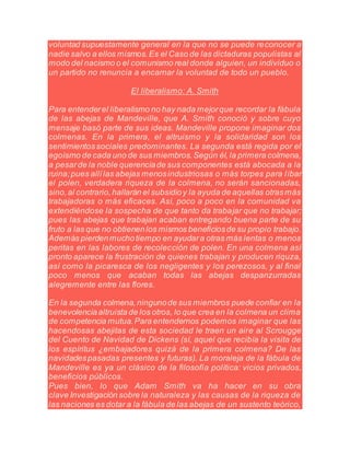voluntad supuestamente general en la que no se puede reconocer a
nadie salvo a ellos mismos.Es el Caso de las dictaduras populistas al
modo del nacismo o el comunismo real donde alguien, un individuo o
un partido no renuncia a encarnar la voluntad de todo un pueblo.
El liberalismo: A. Smith
Para entenderel liberalismo no hay nada mejorque recordar la fábula
de las abejas de Mandeville, que A. Smith conoció y sobre cuyo
mensaje basó parte de sus ideas. Mandeville propone imaginar dos
colmenas. En la primera, el altruismo y la solidaridad son los
sentimientossociales predominantes. La segunda está regida por el
egoísmo de cada uno de sus miembros.Según él,la primera colmena,
a pesarde la noble querenciade sus componentes está abocada a la
ruina;pues allílas abejas menosindustriosas o más torpes para libar
el polen, verdadera riqueza de la colmena, no serán sancionadas,
sino,al contrario,hallarán el subsidioy la ayuda de aquellas otrasmás
trabajadoras o más eficaces. Así, poco a poco en la comunidad va
extendiéndose la sospecha de que tanto da trabajar que no trabajar;
pues las abejas que trabajan acaban entregando buena parte de su
fruto a las que no obtienenlos mismos beneficiosde su propio trabajo.
Además pierdenmuchotiempo en ayudara otras más lentas o menos
peritas en las labores de recolección de polen. En una colmena así
pronto aparece la frustración de quienes trabajan y producen riquza,
así como la picaresca de los negligentes y los perezosos, y al final
poco menos que acaban todas las abejas despanzurradas
alegremente entre las flores.
En la segunda colmena,ningunode sus miembros puede confiar en la
benevolenciaaltruista de los otros, lo que crea en la colmena un clima
de competencia mutua.Para entendernos podemos imaginar que las
hacendosas abejitas de esta sociedad le traen un aire al Scrougge
del Cuento de Navidad de Dickens (sí, aquel que recibía la visita de
los espíritus ¿embajadores quizá de la primera colmena? De las
navidadespasadas presentes y futuras). La moraleja de la fábula de
Mandeville es ya un clásico de la filosofía política: vicios privados,
beneficios públicos.
Pues bien, lo que Adam Smith va ha hacer en su obra
clave Investigación sobre la naturaleza y las causas de la riqueza de
las naciones es dotar a la fábula de las abejas de un sustento teórico,
 