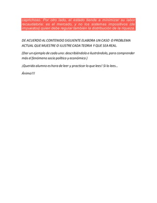 caprichoso. Por otro lado, el estado tiende a minimizar su labor
recaudatoria: es el mercado, y no los sistemas impositivos (de
impuestos) quien debe regular también la distribución de la riqueza.
DE ACUERDO AL CONTENIDO SIGUIENTE ELABORA UN CASO O PROBLEMA
ACTUAL QUEMUESTRE O ILUSTRECADA TEORIA Y QUE SEA REAL.
(Dar un ejemplo de cada uno: describiéndolo e ilustrándolo, para comprender
más el fenómeno socio político y económico )
¡Querido alumno eshora de leer y practicar lo que lees! Si lo lees…
Ánimo!!!
 