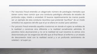 • Por neurosis Freud entendía un abigarrado número de patologías mentales que
tienen como nexo común que una conducta patológica afectada de estados de
profunda culpa, miedo o ansiedad. El lavarse repetitivamente las manos puede
ser un ejemplo de esta conducta neurótica que pretende “purificar” de un modo
simbólico los aspectos del ello que el yo se afana en ocultar para satisface
• Por psicosis Freud entendía aquellos trastornos en donde el sujeto se exiliaba de
la realidad y construía otra diferente a la realidad socialmente admitida. El
psicótico tiene alucinaciones y no ve la realidad tal cual nosotros la vemos sino
distorsionada por las exigencias del ello que al final llevan al enfermo a un estado
de desconexión total con la realidad social y a un profundo sentimiento de
soledad. r al super-yo.
 