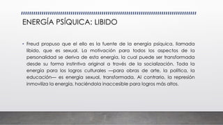 ENERGÍA PSÍQUICA: LIBIDO
• Freud propuso que el ello es la fuente de la energía psíquica, llamada
libido, que es sexual. La motivación para todos los aspectos de la
personalidad se deriva de esta energía, la cual puede ser transformada
desde su forma instintiva original a través de la socialización. Toda la
energía para los logros culturales —para obras de arte, la política, la
educación— es energía sexual, transformada. Al contrario, la represión
inmoviliza la energía, haciéndola inaccesible para logros más altos.
 