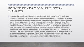 INSTINTOS DE VIDA Y DE MUERTE: EROS Y
THÁNATOS
• La energía psíquica es de dos clases. Eros, el “instinto de vida”, motiva los
comportamientos de mantenimiento de la vida y el amor. Al principio, Freud
sintió que toda libido era de esta clase y es la energía descrita por lo general
en su teoría. Más tarde, postuló una segunda forma de energía psíquica,
también innata. Thánatos, “el instinto de muerte”, es una fuerza destructiva
que nos dirige de manera inevitable hacia la muerte, el último alivio a la
tensión de vivir. Motiva toda clase de agresiones, incluyendo la guerra y el
suicidio. Con frecuencia, Freud puso énfasis en lo erótico, la energía sexual y
el conflicto sobre su expresión. La muerte y el conflicto acerca de esto, de
acuerdo con algunos teóricos, deberían recibir más atención.
 