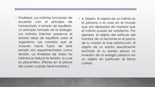 • Finalidad. Los instintos funcionan de
acuerdo con el principio de
homeostasis, o estado de equilibrio,
un principio tomado de la biología.
Los instintos intentan preservar el
estado ideal de equilibrio para el
organismo. Los cambios que se
mueven hacia fuera de este
estado son experimentados como
tensión. La finalidad de todos los
instintos es reducir la tensión, lo cual
es placentero. (Piense en el placer
de comer cuando tiene hambre.)
• 4. Objeto. El objeto de un instinto es
la persona o la cosa en el mundo
que son deseadas de manera que
el instinto pueda ser satisfecho. Por
ejemplo, el objeto del estímulo del
hambre de un lactante es el pecho
de su madre: le trae satisfacción. El
objeto de un adulto sexualmente
excitado es su pareja sexual. La
inversión de la energía psíquica en
un objeto en particular se llama
catexis.
 