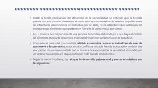 • Desde la teoría psicosexual del desarrollo de la personalidad se entiende que la historia
pasada de cada persona determina el modo en el que es modelada la relación de poder entre
las estructuras inconscientes del individuo, por un lado, y las estructuras que luchan por no
expresar estos elementos que pertenecen fuera de la consciencia, por el otro.
• Así, la manera de comportarse de una persona dependerá del modo en el que haya afrontado
las diferentes etapas de desarrollo psicosexual y los retos característicos de cada fase.
• Como para el padre del psicoanálisis la libido es asumida como el principal tipo de energía
que mueve a las personas, estos retos y conflictos de cada fase de maduración tendrán una
vinculación más o menos velada con su manera de experimentar la sexualidad (entendida en
un sentido muy amplio en el que participan todo tipo de simbolismos).
• Según la teoría freudiana, las etapas de desarrollo psicosexual y sus características son
las siguientes.
 