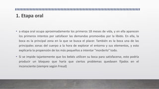 1. Etapa oral
• a etapa oral ocupa aproximadamente los primeros 18 meses de vida, y en ella aparecen
los primeros intentos por satisfacer las demandas promovidas por la libido. En ella, la
boca es la principal zona en la que se busca el placer. También es la boca una de las
principales zonas del cuerpo a la hora de explorar el entorno y sus elementos, y esto
explicaría la propensión de los más pequeños a intentar "morderlo" todo.
• Si se impide tajantemente que los bebés utilicen su boca para satisfacerse, esto podría
producir un bloqueo que haría que ciertos problemas quedasen fijados en el
inconsciente (siempre según Freud)
 