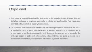 Etapa anal
• Esta etapa se produciría desde el fin de la etapa oral y hasta los 3 años de edad. Se trapa
de la fase en la que se empiezan a controlar el esfínter en la defecación. Para Freud, esta
actividad está vinculada al placer y la sexualidad.
• Las fijaciones relacionadas con esta fase del desarrollo psicosexual tienen que ver con la
acumulación y con el gasto, vinculadas con el espíritu ahorrador y la disciplina en el
primer caso, y con la desorganización y el derroche de recursos en el segundo. Sin
embargo, según el padre del psicoanálisis, estas dinámicas de gasto y ahorro no se
expresarían solamente o principalmente a través de la gestión del dinero.
 