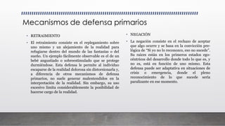 Mecanismos de defensa primarios
• RETRAIMIENTO
• El retraimiento consiste en el replegamiento sobre
uno mismo y un alejamiento de la realidad para
refugiarse dentro del mundo de las fantasías o del
sueño. Un ejemplo fácilmente observable es el de un
bebé angustiado o sobreestimulado que se protege
durmiéndose. Esta defensa le permite al individuo
escaparse de la realidad dolorosa sin distorsionarla y,
a diferencia de otros mecanismos de defensa
primarios, no suele generar malentendidos en la
interpretación de la realidad. Sin embargo, su uso
excesivo limita considerablemente la posibilidad de
hacerse cargo de la realidad.
• NEGACIÓN
• La negación consiste en el rechazo de aceptar
que algo ocurre y se basa en la convicción pre-
lógica de “Si yo no lo reconozco, eso no sucede”.
Su raíces están en los primeros estados ego-
céntricos del desarrollo donde todo lo que es, y
no es, está en función de uno mismo. Esta
defensa puede ser adaptativa en situaciones de
crisis o emergencia, donde el pleno
reconocimiento de lo que sucede sería
paralizante en ese momento.
 
