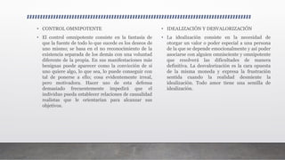 • CONTROL OMNIPOTENTE
• El control omnipotente consiste en la fantasía de
que la fuente de todo lo que sucede es los deseos de
uno mismo; se basa en el no reconocimiento de la
existencia separada de los demás con una voluntad
diferente de la propia. En sus manifestaciones más
benignas puede aparecer como la convicción de si
uno quiere algo, lo que sea, lo puede conseguir con
tal de ponerse a ello; cosa evidentemente irreal,
pero motivadora. Hacer uso de esta defensa
demasiado frecuentemente impedirá que el
individuo pueda establecer relaciones de causalidad
realistas que le orientarían para alcanzar sus
objetivos.
• IDEALIZACIÓN Y DESVALORIZACIÓN
• La idealización consiste en la necesidad de
otorgar un valor o poder especial a una persona
de la que se depende emocionalmente y así poder
asociarse con alguien omnisciente y omnipotente
que resolverá las dificultades de manera
definitiva. La desvalorización es la cara opuesta
de la misma moneda y expresa la frustración
sentida cuando la realidad desmiente la
idealización. Todo amor tiene una semilla de
idealización.
 
