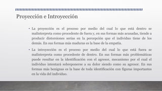 Proyección e Introyección
• La proyección es el proceso por medio del cual lo que está dentro se
malinterpreta como procedente de fuera y, en sus formas más acusadas, tiende a
producir distorsiones serias en la percepción que el individuo tiene de los
demás. En sus formas más maduras es la base de la empatía.
• La introyección es el proceso por medio del cual lo que está fuera se
malinterpreta como procedente de dentro. En sus formas más problemáticas
puede resultar en la identificación con el agresor, mecanismo por el cual el
individuo intentará sobreponerse a su dolor siendo como su agresor. En sus
formas más benignas es la base de toda identificación con figuras importantes
en la vida del individuo.
 
