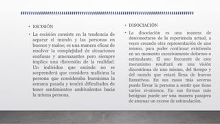 • ESCISIÓN
• La escisión consiste en la tendencia de
separar el mundo y las personas en
buenos y malos; es una manera eficaz de
resolver la complejidad de situaciones
confusas y amenazantes pero siempre
implica una distorsión de la realidad.
Un individuo que escinde no se
sorprenderá que considera malísima la
persona que consideraba buenísima la
semana pasada y tendrá dificultades de
tener sentimientos ambivalentes hacia
la misma persona.
• DISOCIACIÓN
• La disociación es una manera de
desconectarse de la experiencia actual, a
veces creando otra representación de uno
mismo, para poder continuar existiendo
en un momento excesivamente doloroso o
estimulante. El uso frecuente de este
mecanismo resultará en una visión
discontinua de uno mismo, del tiempo y
del mundo que estará llena de huecos
llamativos. En sus casos más severos
puede llevar la persona a sentir que tiene
varios sí-mismos. En sus formas más
benignas puede ser una manera pasajera
de atenuar un exceso de estimulación.
 