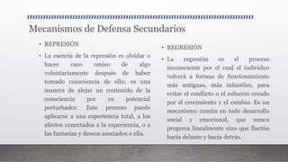 Mecanismos de Defensa Secundarios
• REPRESIÓN
• La esencia de la represión es olvidar o
hacer caso omiso de algo
voluntariamente después de haber
tomado consciencia de ello; es una
manera de alejar un contenido de la
consciencia por su potencial
perturbador. Este proceso puede
aplicarse a una experiencia total, a los
afectos conectados a la experiencia, o a
las fantasías y deseos asociados a ella.
• REGRESIÓN
• La regresión es el proceso
inconsciente por el cual el individuo
volverá a formas de funcionamiento
más antiguas, más infantiles, para
evitar el conflicto o el esfuerzo creado
por el crecimiento y el cambio. Es un
mecanismo común en todo desarrollo
social y emocional, que nunca
progresa linealmente sino que fluctúa
hacia delante y hacia detrás.
 