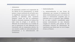 • Aislamiento
• El aislamiento consiste en la separación de
los afectos de los pensamientos; se puede
pensar y tomar conciencia de un hecho, pero
su significado emocional está aislado y no
perturba al individuo. Esta “anestesia
psíquica” puede ser útil en profesiones
donde es necesario mantener la cabeza fría
tales como la cirugía o el ejército. Es
diferente de la disociación en el sentido de
que la experiencia no está obliterada de la
conciencia, sólo su componente afectivo. Su
uso excesivo conlleva la sobrevaloración del
pensamiento y la infravaloración del
sentimiento.
• Intelectualización
• La intelectualización es una forma de
aislamiento que reconoce la existencia del
afecto intelectualmente pero no lo siente; el
afecto es teóricamente aceptable para el
individuo pero su expresión sigue inhibida.
Es un paso evolutivo considerable poder
pensar racionalmente en una situación
cargada de emoción, pero abusar de este
mecanismo truncará las dimensiones de
experiencia que tienen que ver con el juego,
el sexo y el humor.
 