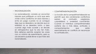• RACIONALIZACIÓN
• La racionalización consiste en encontrar
razones que justifiquen un acto que sería
vivido como conflictivo sin esas razones y
entra en juego cuando no se consigue
algo que se deseaba y se decide que en
realidad no se deseaba tanto, o bien
cuando algo malo sucede y se decide
en retrospectiva que no era tan malo.
Esta defensa permite aceptar las cosas
con un mínimo de resentimiento, pero su
uso excesivo puede llevar a que todo sea
racionalizado.
• COMPARTIMENTALIZACIÓN
• La función de la compartimentalización es
permitir que dos condiciones conflictivas
existan sin confusión, vergüenza,
culpabilidad o ansiedad conscientes.
Cuando un individuo compartimentaliza
sostiene dos o más ideas, actitudes o
comportamientos que están
esencialmente en conflicto sin reconocer
la contradicción.
 