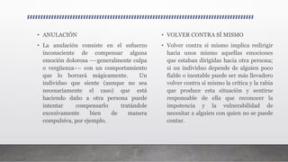 • ANULACIÓN
• La anulación consiste en el esfuerzo
inconsciente de compensar alguna
emoción dolorosa ––generalmente culpa
o vergüenza–– con un comportamiento
que lo borrará mágicamente. Un
individuo que siente (aunque no sea
necesariamente el caso) que está
haciendo daño a otra persona puede
intentar compensarlo tratándole
excesivamente bien de manera
compulsiva, por ejemplo.
• VOLVER CONTRA SÍ MISMO
• Volver contra sí mismo implica redirigir
hacia unos mismo aquellas emociones
que estaban dirigidas hacia otra persona;
si un individuo depende de alguien poco
fiable o inestable puede ser más llevadero
volver contra sí mismo la crítica y la rabia
que produce esta situación y sentirse
responsable de ella que reconocer la
impotencia y la vulnerabilidad de
necesitar a alguien con quien no se puede
contar.
 