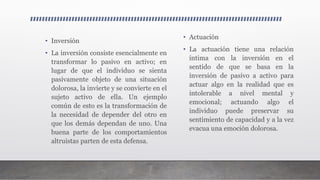 • Inversión
• La inversión consiste esencialmente en
transformar lo pasivo en activo; en
lugar de que el individuo se sienta
pasivamente objeto de una situación
dolorosa, la invierte y se convierte en el
sujeto activo de ella. Un ejemplo
común de esto es la transformación de
la necesidad de depender del otro en
que los demás dependan de uno. Una
buena parte de los comportamientos
altruistas parten de esta defensa.
• Actuación
• La actuación tiene una relación
íntima con la inversión en el
sentido de que se basa en la
inversión de pasivo a activo para
actuar algo en la realidad que es
intolerable a nivel mental y
emocional; actuando algo el
individuo puede preservar su
sentimiento de capacidad y a la vez
evacua una emoción dolorosa.
 